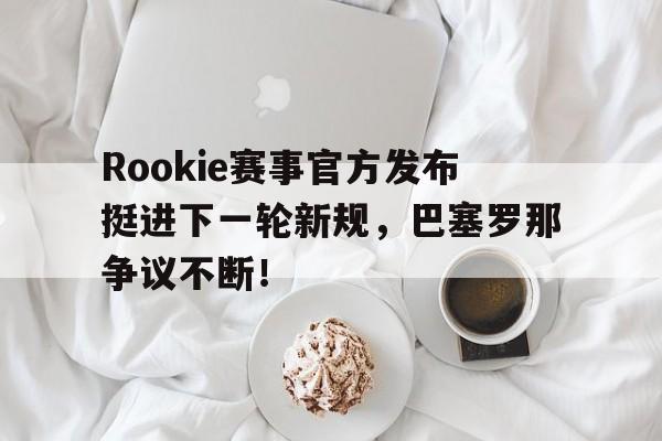 开云电竞-包含Rookie赛事官方发布挺进下一轮新规，巴塞罗那争议不断！的词条